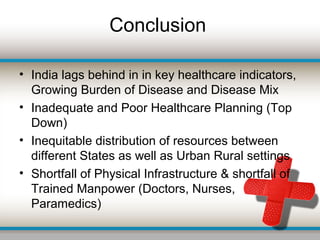 Conclusion
• India lags behind in in key healthcare indicators,
Growing Burden of Disease and Disease Mix
• Inadequate and Poor Healthcare Planning (Top
Down)
• Inequitable distribution of resources between
different States as well as Urban Rural settings
• Shortfall of Physical Infrastructure & shortfall of
Trained Manpower (Doctors, Nurses,
Paramedics)
 