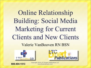 Online Relationship Building: Social Media Marketing for Current Clients and New Clients Valerie VanBooven RN BSN Copyright 2010 LTC Expert Publications LLC www.ltcsocialmark.com 888-404-1513 