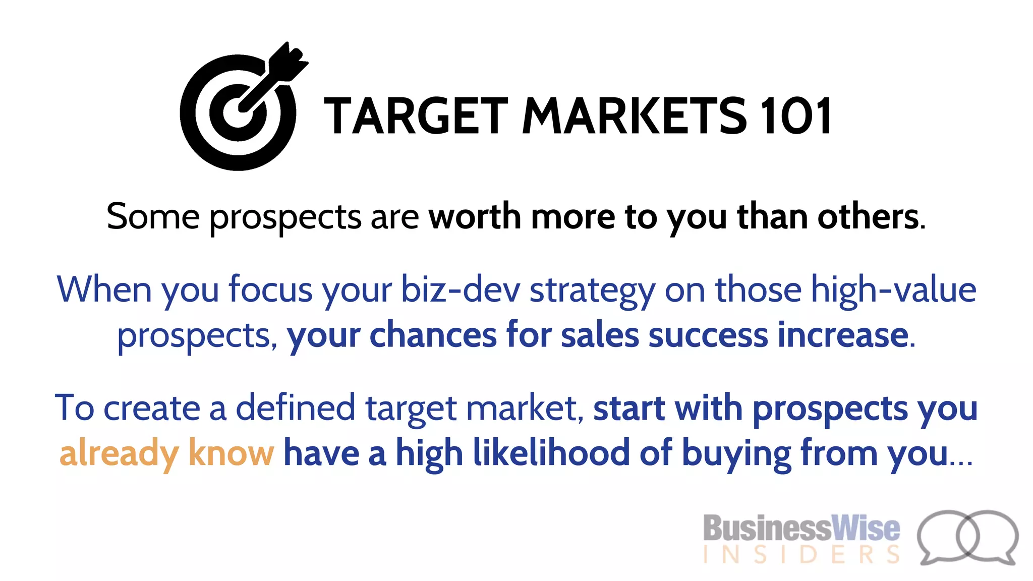 Some prospects are worth more to you than others.
When you focus your biz-dev strategy on those high-value
prospects, your chances for sales success increase.
To create a defined target market, start with prospects you
already know have a high likelihood of buying from you…
TARGET MARKETS 101
 