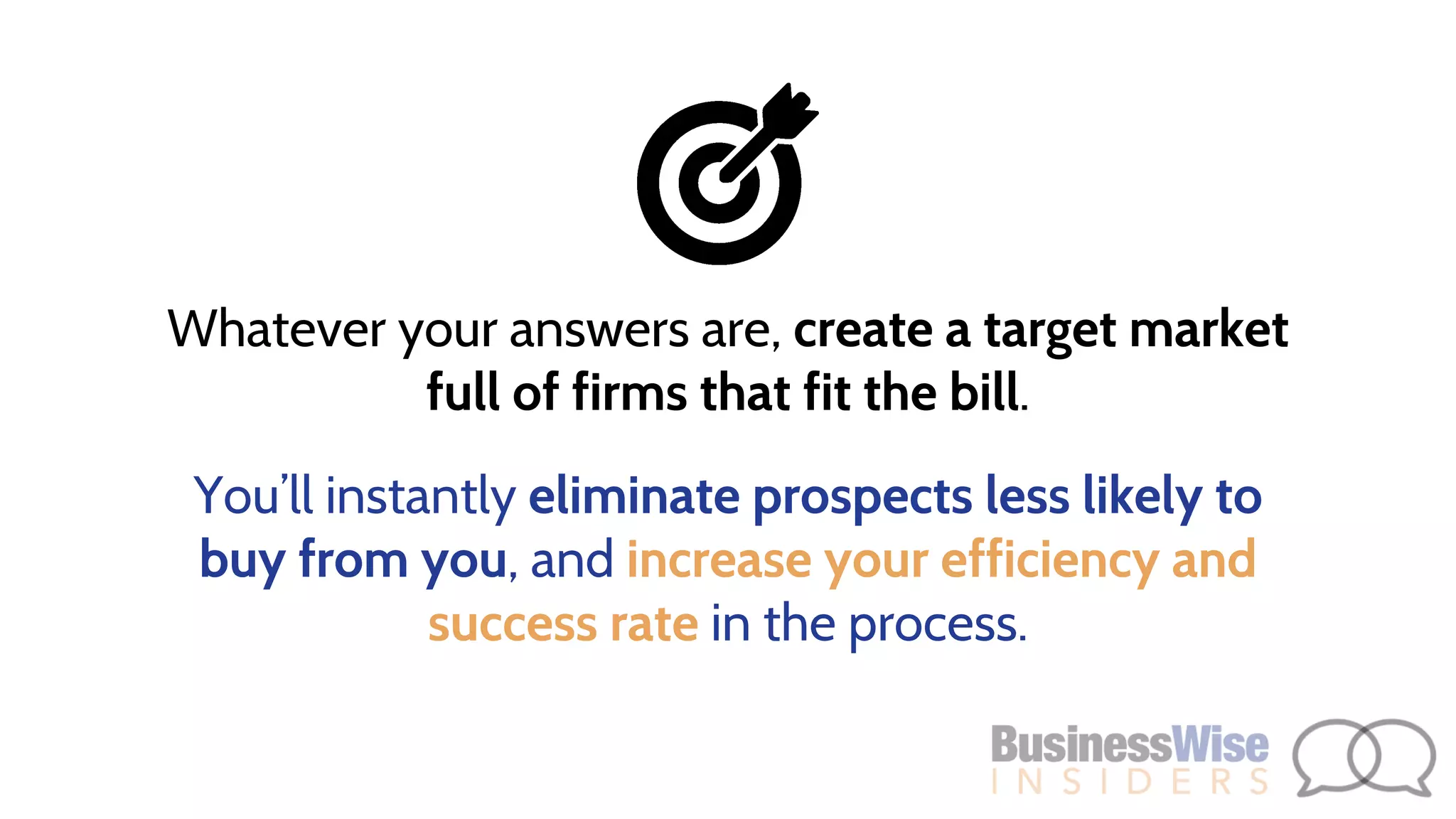 Whatever your answers are, create a target market
full of firms that fit the bill.
You’ll instantly eliminate prospects less likely to
buy from you, and increase your efficiency and
success rate in the process.
 