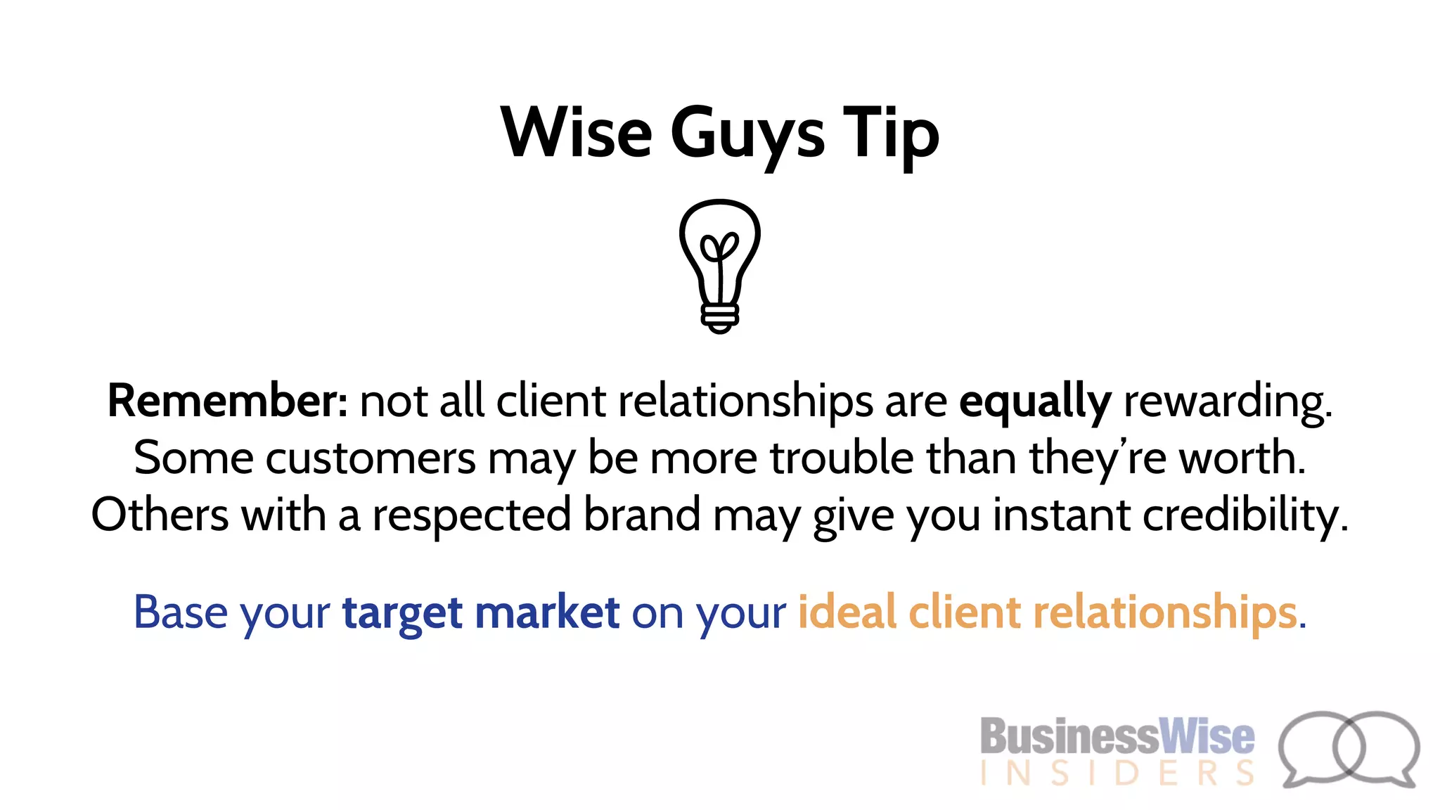 Remember: not all client relationships are equally rewarding.
Some customers may be more trouble than they’re worth.
Others with a respected brand may give you instant credibility.
Base your target market on your ideal client relationships.
Wise Guys Tip
 