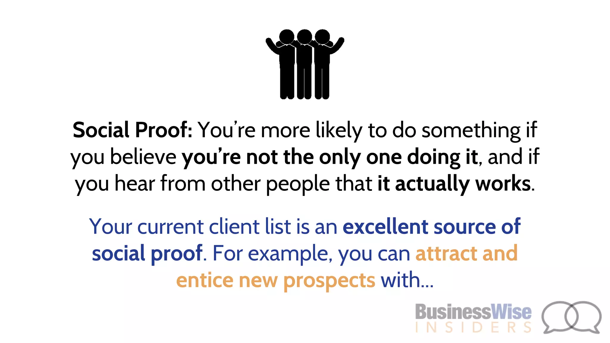 Social Proof: You’re more likely to do something if
you believe you’re not the only one doing it, and if
you hear from other people that it actually works.
Your current client list is an excellent source of
social proof. For example, you can attract and
entice new prospects with...
 