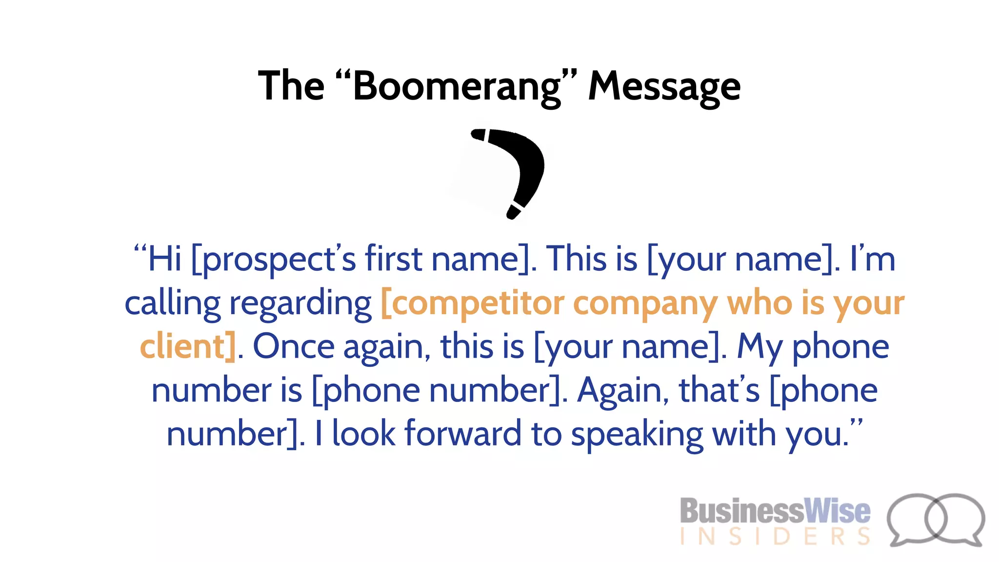 The “Boomerang” Message
“Hi [prospect’s first name]. This is [your name]. I’m
calling regarding [competitor company who is your
client]. Once again, this is [your name]. My phone
number is [phone number]. Again, that’s [phone
number]. I look forward to speaking with you.”
 