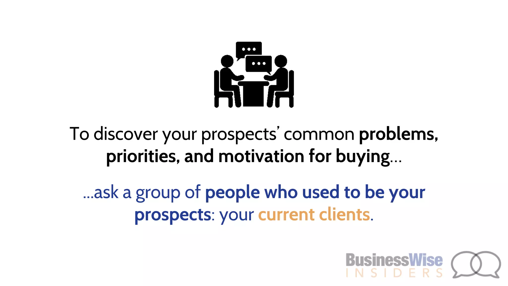 To discover your prospects’ common problems,
priorities, and motivation for buying…
...ask a group of people who used to be your
prospects: your current clients.
 