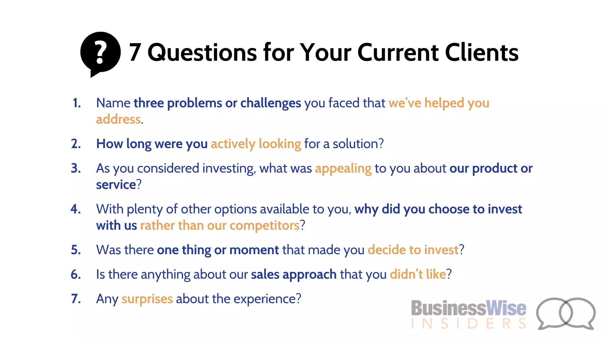 1. Name three problems or challenges you faced that we’ve helped you
address.
2. How long were you actively looking for a solution?
3. As you considered investing, what was appealing to you about our product or
service?
4. With plenty of other options available to you, why did you choose to invest
with us rather than our competitors?
5. Was there one thing or moment that made you decide to invest?
6. Is there anything about our sales approach that you didn’t like?
7. Any surprises about the experience?
7 Questions for Your Current Clients
 