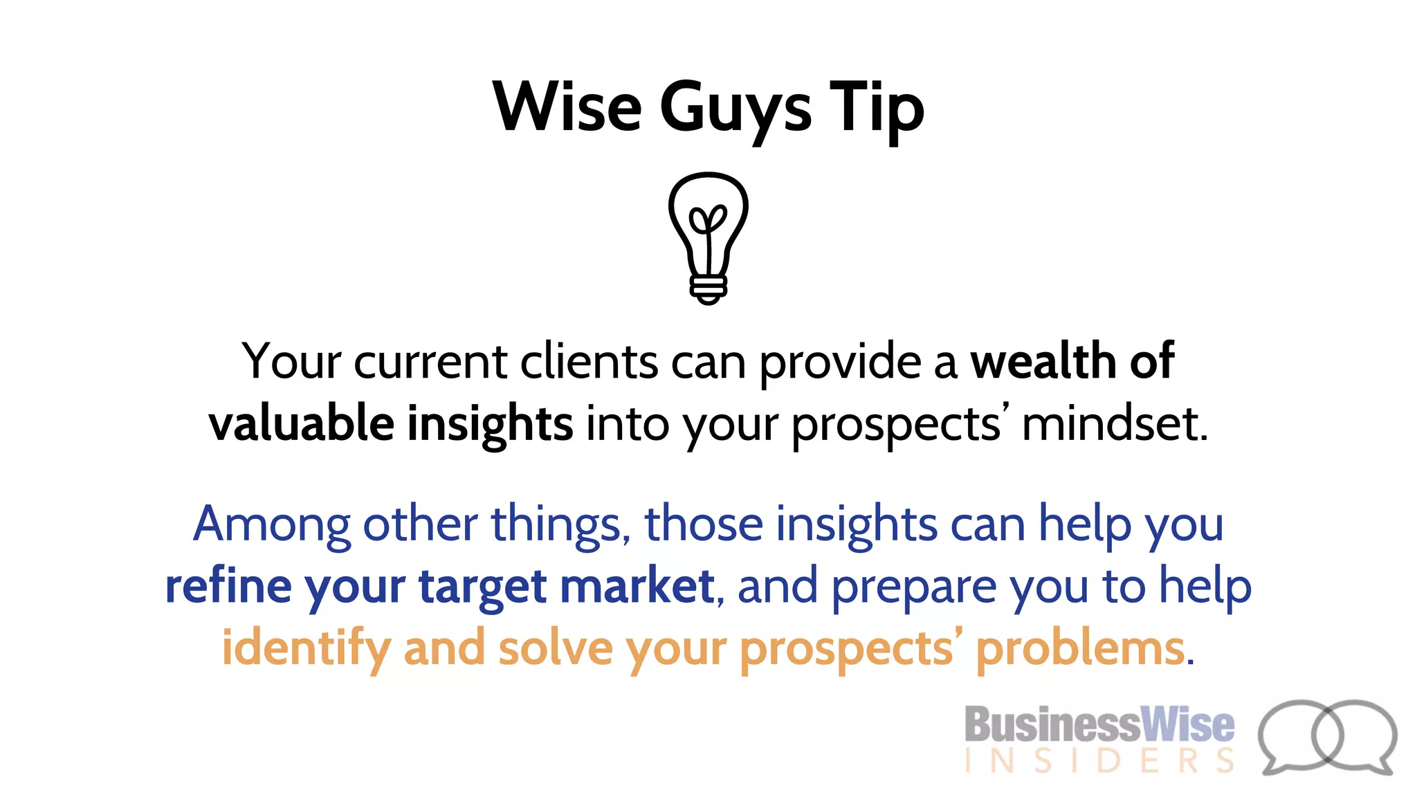 Your current clients can provide a wealth of
valuable insights into your prospects’ mindset.
Among other things, those insights can help you
refine your target market, and prepare you to help
identify and solve your prospects’ problems.
Wise Guys Tip
 