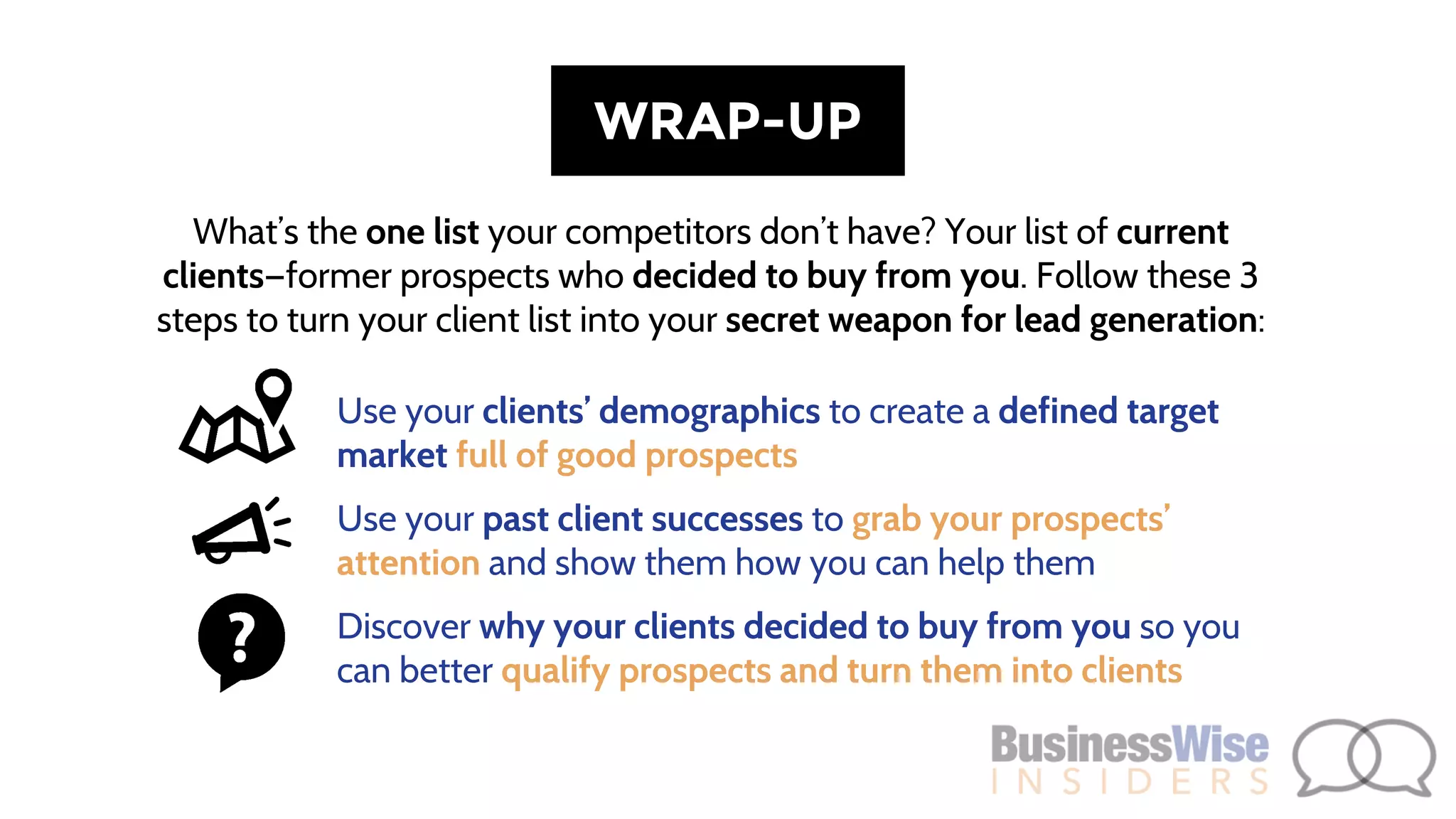 What’s the one list your competitors don’t have? Your list of current
clients—former prospects who decided to buy from you. Follow these 3
steps to turn your client list into your secret weapon for lead generation:
WRAP-UP
Use your clients’ demographics to create a defined target
market full of good prospects
Use your past client successes to grab your prospects’
attention and show them how you can help them
Discover why your clients decided to buy from you so you
can better qualify prospects and turn them into clients
 