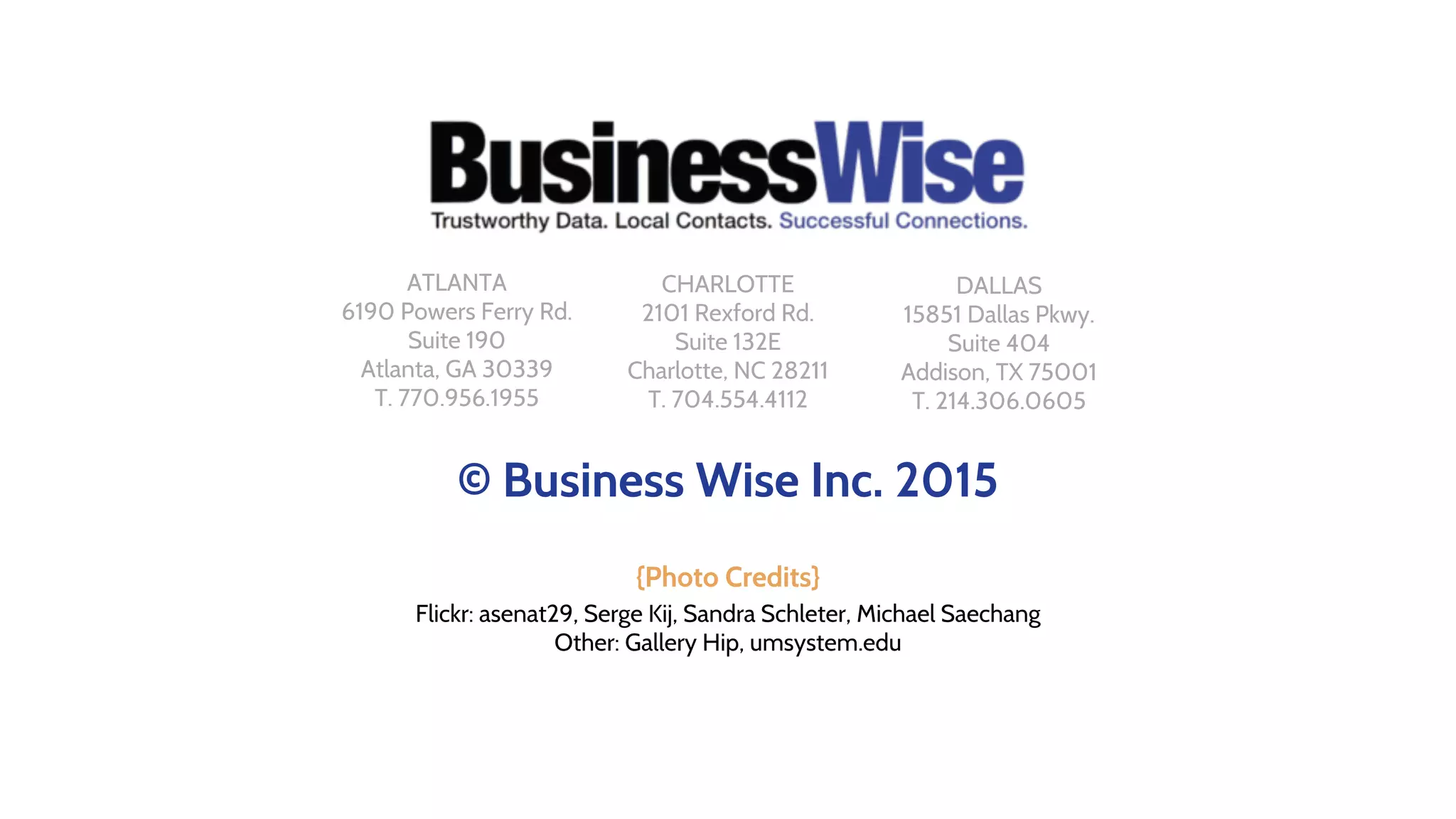© Business Wise Inc. 2015
{Photo Credits}
Flickr: asenat29, Serge Kij, Sandra Schleter, Michael Saechang
Other: Gallery Hip, umsystem.edu
CHARLOTTE
2101 Rexford Rd.
Suite 132E
Charlotte, NC 28211
T. 704.554.4112
ATLANTA
6190 Powers Ferry Rd.
Suite 190
Atlanta, GA 30339
T. 770.956.1955
DALLAS
15851 Dallas Pkwy.
Suite 404
Addison, TX 75001
T. 214.306.0605
 