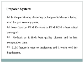 Proposed System:
 In the partitioning clustering techniques K-Means is being
used for past so many years.
 Now days but ELM K-means or ELM FCM is best suited
among all
 Methods as it finds best quality clusters and in less
computation time.
 ELM feature is easy to implement and it works well for
big datasets.
 
