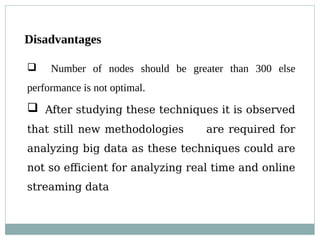 Disadvantages
 Number of nodes should be greater than 300 else
performance is not optimal.
 After studying these techniques it is observed
that still new methodologies are required for
analyzing big data as these techniques could are
not so efficient for analyzing real time and online
streaming data
 