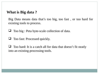 What is Big data ?
Big Data means data that’s too big, too fast , or too hard for
existing tools to process.
 Too big : Peta byte-scale collection of data.
 Too fast: Processed quickly.
 Too hard: It is a catch all for data that doesn’t fit neatly
into an existing processing tools.
 
