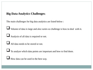 Big Data Analytics Challenges:
The main challenges for big data analytics are listed below :
Volume of data is large and also varies so challenge is how to deal with it.
Analysis of all data is required or not.
All data needs to be stored or not.
To analyze which data points are important and how to find them.
How data can be used in the best way.
 