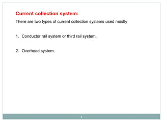 Current collection system:
There are two types of current collection systems used mostly
1. Conductor rail system or third rail system.
2. Overhead system.
1
 