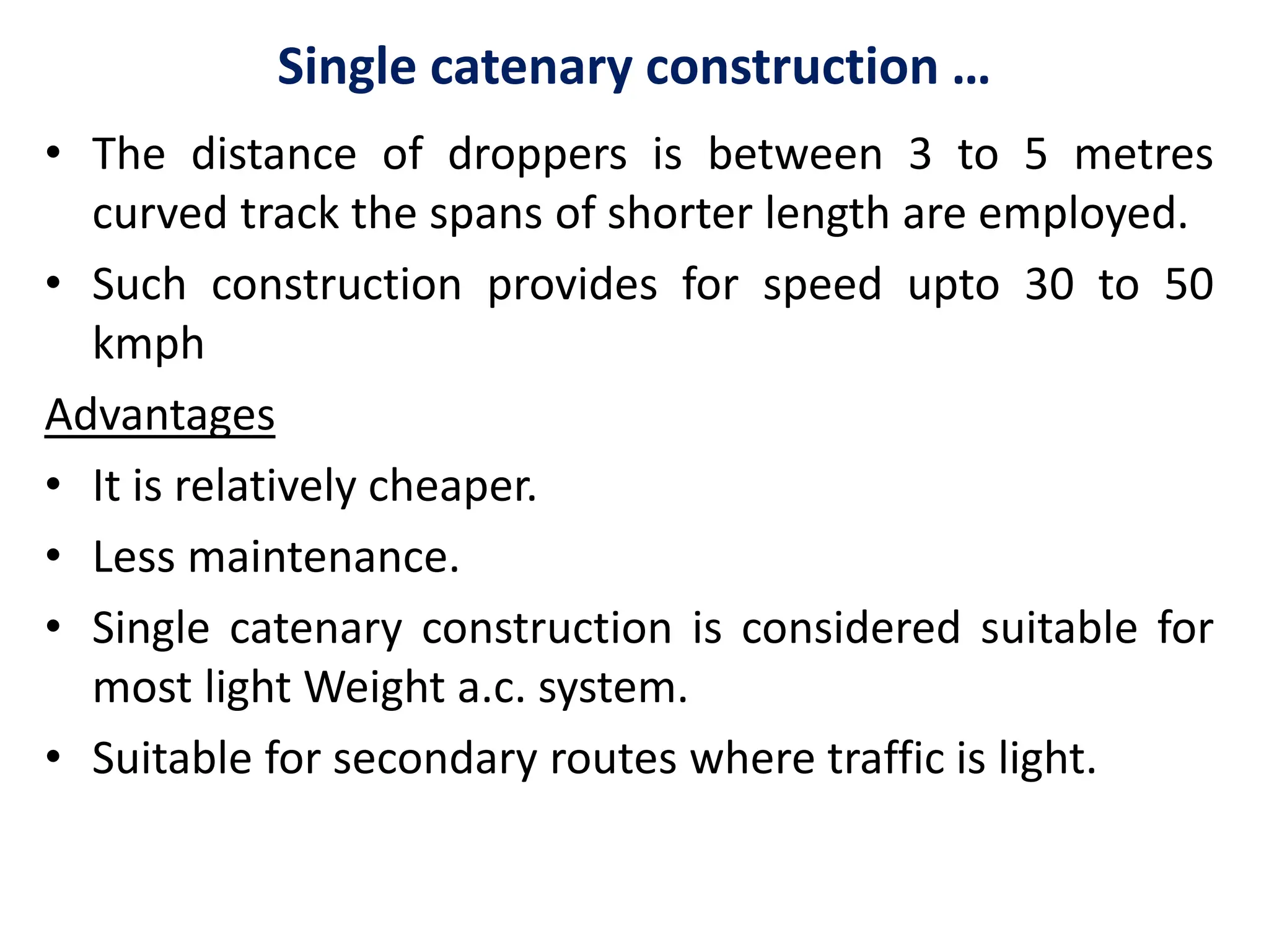 Single catenary construction …
• The distance of droppers is between 3 to 5 metres
curved track the spans of shorter length are employed.
• Such construction provides for speed upto 30 to 50
kmph
Advantages
• It is relatively cheaper.
• Less maintenance.
• Single catenary construction is considered suitable for
most light Weight a.c. system.
• Suitable for secondary routes where traffic is light.
 