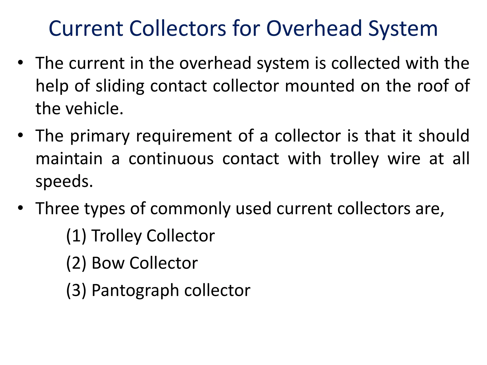 Current Collectors for Overhead System
• The current in the overhead system is collected with the
help of sliding contact collector mounted on the roof of
the vehicle.
• The primary requirement of a collector is that it should
maintain a continuous contact with trolley wire at all
speeds.
• Three types of commonly used current collectors are,
(1) Trolley Collector
(2) Bow Collector
(3) Pantograph collector
 