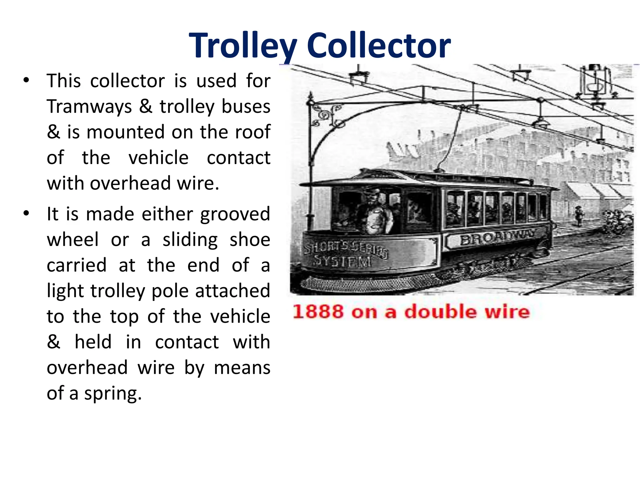 Trolley Collector
• This collector is used for
Tramways & trolley buses
& is mounted on the roof
of the vehicle contact
with overhead wire.
• It is made either grooved
wheel or a sliding shoe
carried at the end of a
light trolley pole attached
to the top of the vehicle
& held in contact with
overhead wire by means
of a spring.
 