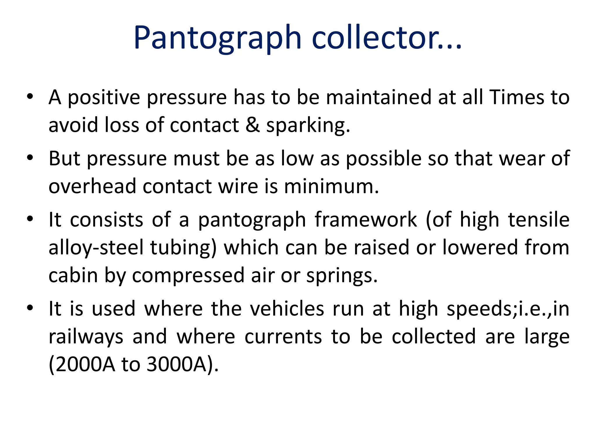 Pantograph collector...
• A positive pressure has to be maintained at all Times to
avoid loss of contact & sparking.
• But pressure must be as low as possible so that wear of
overhead contact wire is minimum.
• It consists of a pantograph framework (of high tensile
alloy-steel tubing) which can be raised or lowered from
cabin by compressed air or springs.
• It is used where the vehicles run at high speeds;i.e.,in
railways and where currents to be collected are large
(2000A to 3000A).
 
