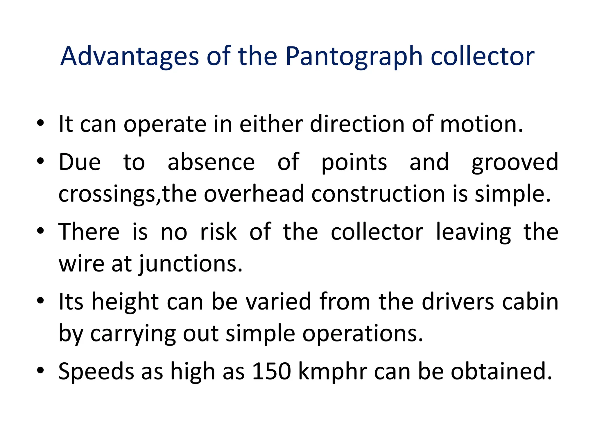 Advantages of the Pantograph collector
• It can operate in either direction of motion.
• Due to absence of points and grooved
crossings,the overhead construction is simple.
• There is no risk of the collector leaving the
wire at junctions.
• Its height can be varied from the drivers cabin
by carrying out simple operations.
• Speeds as high as 150 kmphr can be obtained.
 