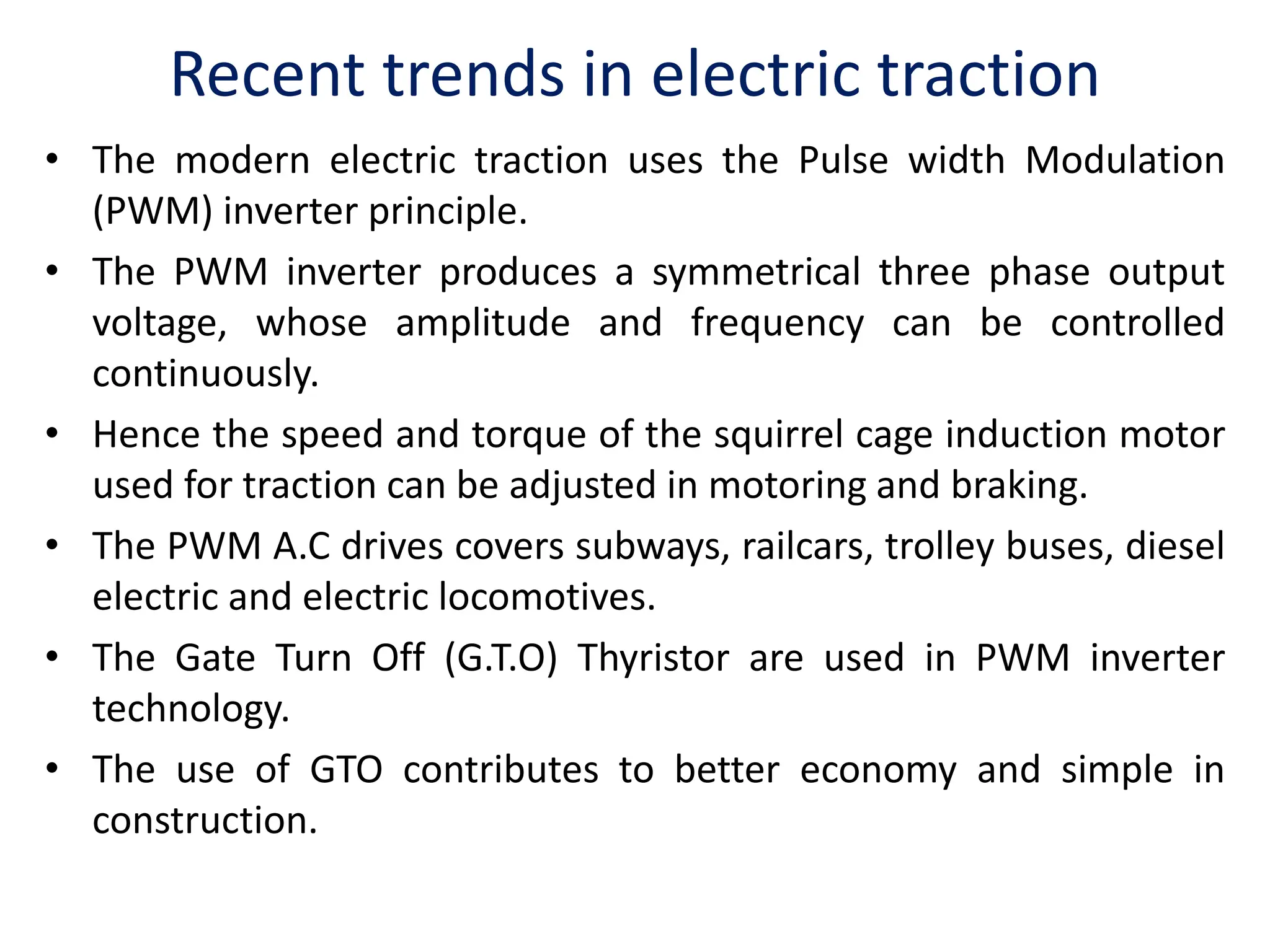 Recent trends in electric traction
• The modern electric traction uses the Pulse width Modulation
(PWM) inverter principle.
• The PWM inverter produces a symmetrical three phase output
voltage, whose amplitude and frequency can be controlled
continuously.
• Hence the speed and torque of the squirrel cage induction motor
used for traction can be adjusted in motoring and braking.
• The PWM A.C drives covers subways, railcars, trolley buses, diesel
electric and electric locomotives.
• The Gate Turn Off (G.T.O) Thyristor are used in PWM inverter
technology.
• The use of GTO contributes to better economy and simple in
construction.
 