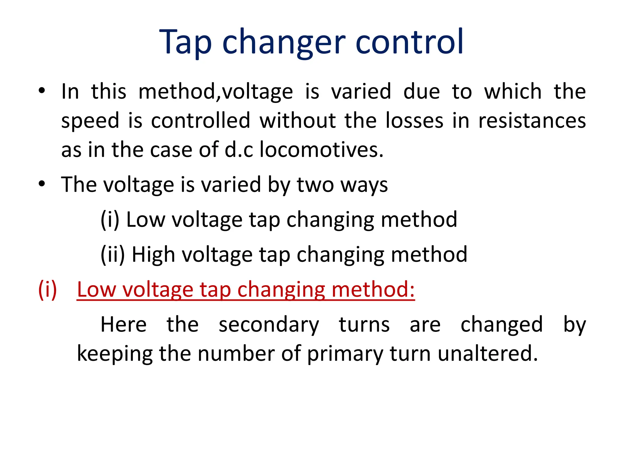 Tap changer control
• In this method,voltage is varied due to which the
speed is controlled without the losses in resistances
as in the case of d.c locomotives.
• The voltage is varied by two ways
(i) Low voltage tap changing method
(ii) High voltage tap changing method
(i) Low voltage tap changing method:
Here the secondary turns are changed by
keeping the number of primary turn unaltered.
 