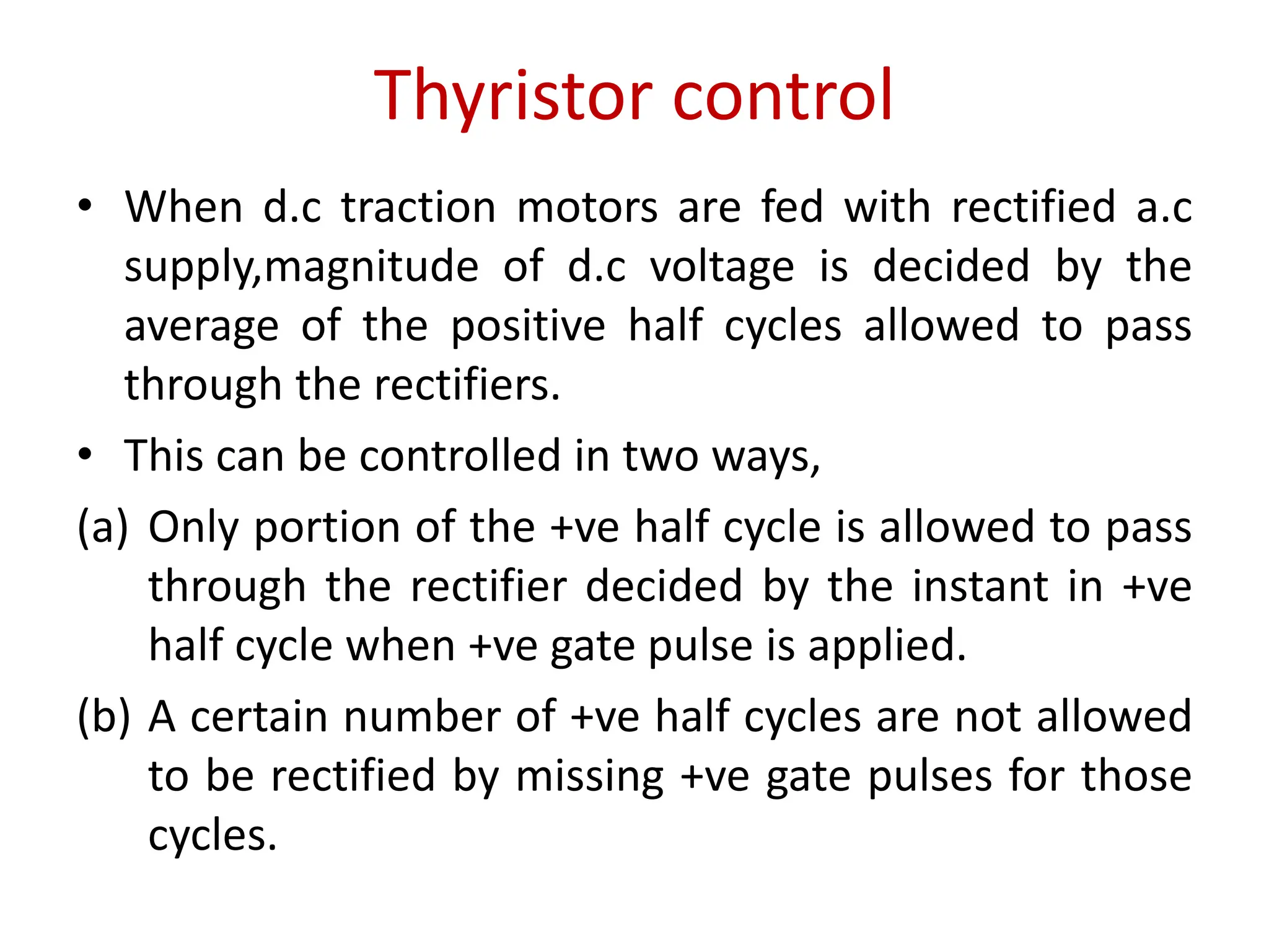 Thyristor control
• When d.c traction motors are fed with rectified a.c
supply,magnitude of d.c voltage is decided by the
average of the positive half cycles allowed to pass
through the rectifiers.
• This can be controlled in two ways,
(a) Only portion of the +ve half cycle is allowed to pass
through the rectifier decided by the instant in +ve
half cycle when +ve gate pulse is applied.
(b) A certain number of +ve half cycles are not allowed
to be rectified by missing +ve gate pulses for those
cycles.
 