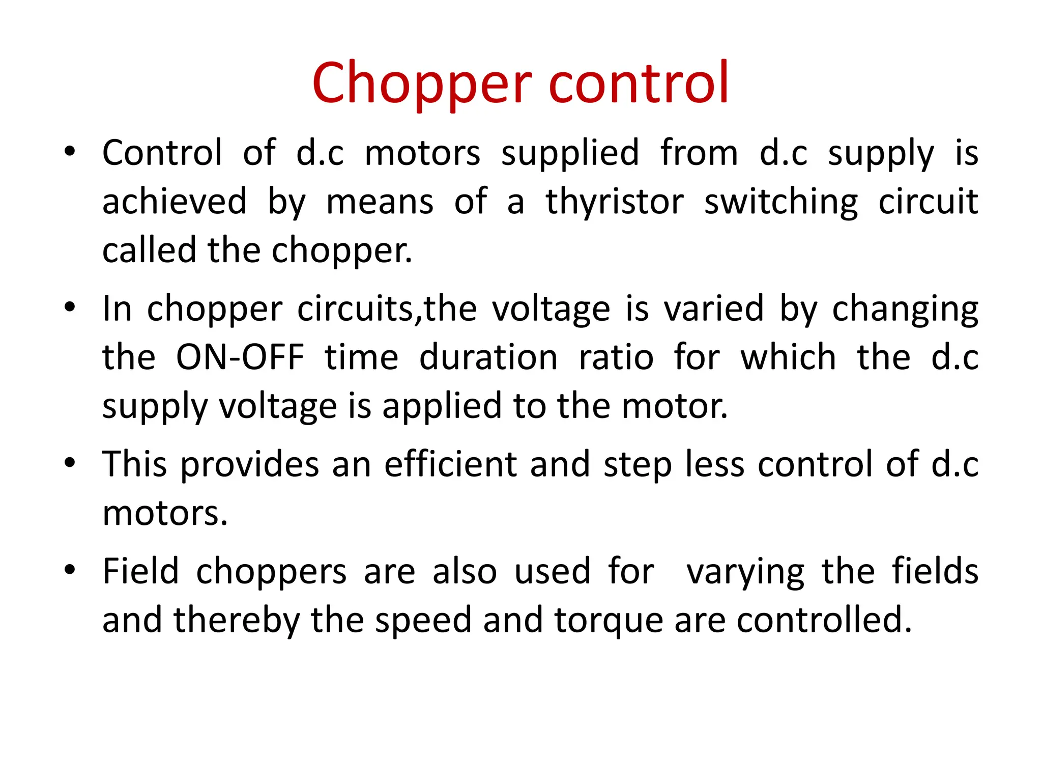 Chopper control
• Control of d.c motors supplied from d.c supply is
achieved by means of a thyristor switching circuit
called the chopper.
• In chopper circuits,the voltage is varied by changing
the ON-OFF time duration ratio for which the d.c
supply voltage is applied to the motor.
• This provides an efficient and step less control of d.c
motors.
• Field choppers are also used for varying the fields
and thereby the speed and torque are controlled.
 