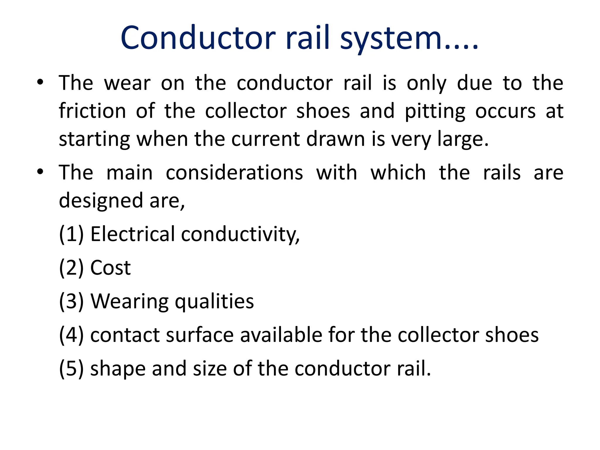 Conductor rail system....
• The wear on the conductor rail is only due to the
friction of the collector shoes and pitting occurs at
starting when the current drawn is very large.
• The main considerations with which the rails are
designed are,
(1) Electrical conductivity,
(2) Cost
(3) Wearing qualities
(4) contact surface available for the collector shoes
(5) shape and size of the conductor rail.
 
