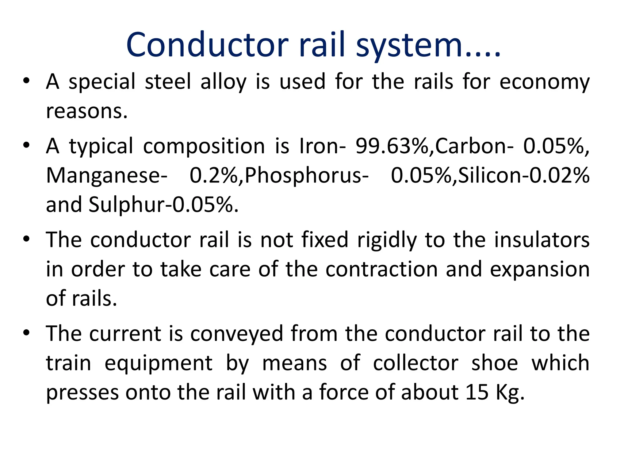 Conductor rail system....
• A special steel alloy is used for the rails for economy
reasons.
• A typical composition is Iron- 99.63%,Carbon- 0.05%,
Manganese- 0.2%,Phosphorus- 0.05%,Silicon-0.02%
and Sulphur-0.05%.
• The conductor rail is not fixed rigidly to the insulators
in order to take care of the contraction and expansion
of rails.
• The current is conveyed from the conductor rail to the
train equipment by means of collector shoe which
presses onto the rail with a force of about 15 Kg.
 
