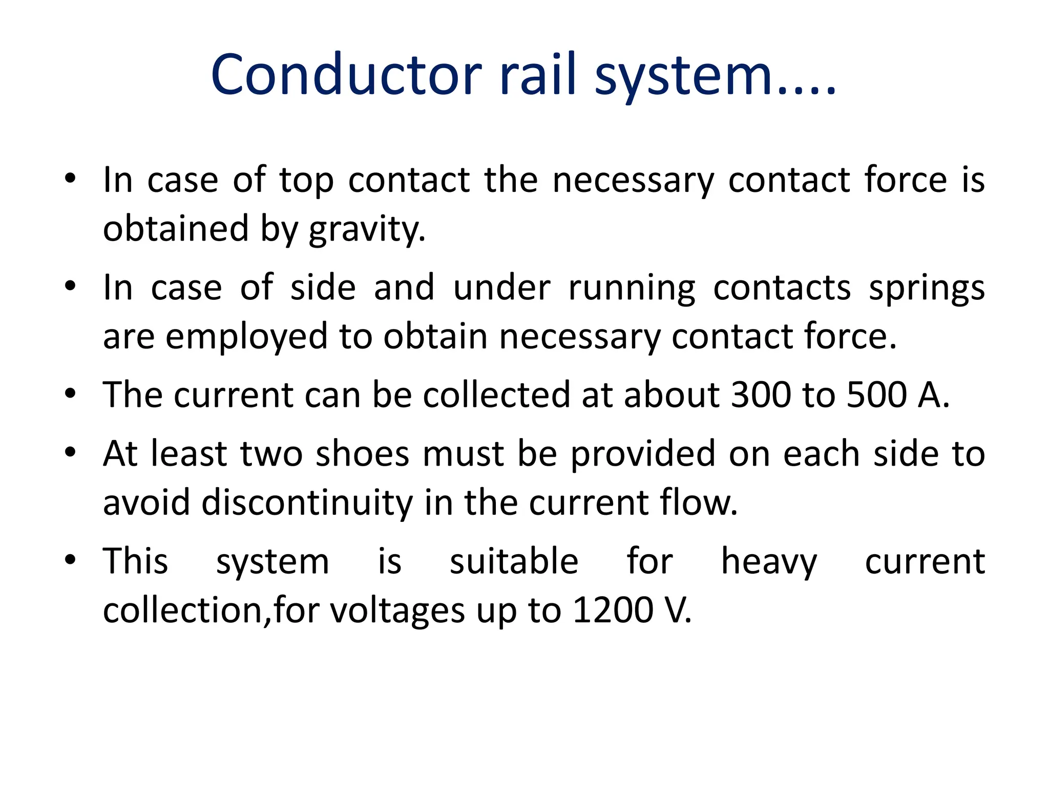 Conductor rail system....
• In case of top contact the necessary contact force is
obtained by gravity.
• In case of side and under running contacts springs
are employed to obtain necessary contact force.
• The current can be collected at about 300 to 500 A.
• At least two shoes must be provided on each side to
avoid discontinuity in the current flow.
• This system is suitable for heavy current
collection,for voltages up to 1200 V.
 