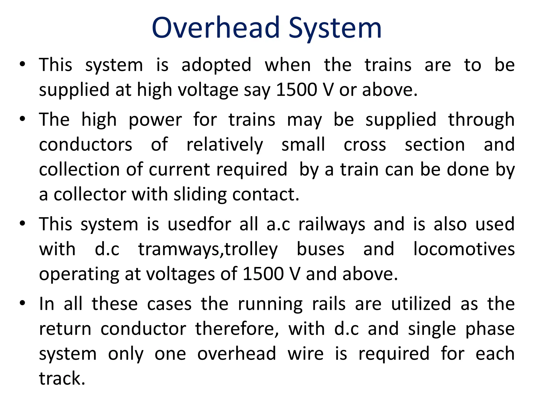 Overhead System
• This system is adopted when the trains are to be
supplied at high voltage say 1500 V or above.
• The high power for trains may be supplied through
conductors of relatively small cross section and
collection of current required by a train can be done by
a collector with sliding contact.
• This system is usedfor all a.c railways and is also used
with d.c tramways,trolley buses and locomotives
operating at voltages of 1500 V and above.
• In all these cases the running rails are utilized as the
return conductor therefore, with d.c and single phase
system only one overhead wire is required for each
track.
 