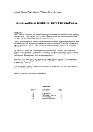 Industry Steering Committee on Wellbore Survey Accuracy
Collision Avoidance Calculations - Current Common Practice
Introduction
Many Operating companies and Directional Drilling contractors have policies that define how they
manage the risk of well collision. Such policies invariably include one or more rules that define
how close the reference well can be drilled to an offset well.
Collision avoidance policies normally specify the corrective actions triggered by comparison of the
nominal well proximity with a minimum allowable separation distance. The prime purpose of this
paper is to explain the ways in which minimum allowable separation is commonly defined and
calculated.
The adoption of a particular minimum allowable separation rule, no matter how conservative,
does not ensure acceptably low probability of collision. Many other factors contribute, including
the level of compliance by office and rig personnel with collision avoidance procedures, and the
completeness and correctness of the directional database.
Most of the terminology used in this document is explained in the Collision Avoidance Lexicon,
which was also produced by the Collision Avoidance Work Group. Both documents are available
on the ISCWSA web site.
Recommendations made in this document are based on consensus within the Work Group; no
greater authority is claimed.
Collision Avoidance Work Group, October 2013
Contents
Section Description Page
1.0 Classification 2
2.0 Calculation Options 3
3.0 Comparisons 12
4.0 Recommandations 13
 