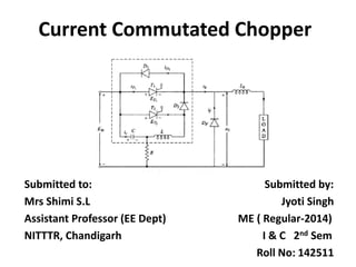 Current Commutated Chopper
Submitted to: Submitted by:
Mrs Shimi S.L Jyoti Singh
Assistant Professor (EE Dept) ME ( Regular-2014)
NITTTR, Chandigarh I & C 2nd Sem
Roll No: 142511
 
