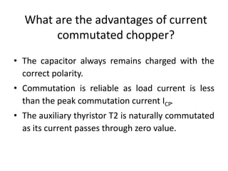 What are the advantages of current
commutated chopper?
• The capacitor always remains charged with the
correct polarity.
• Commutation is reliable as load current is less
than the peak commutation current ICP.
• The auxiliary thyristor T2 is naturally commutated
as its current passes through zero value.
 