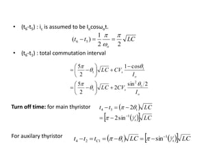 • (t6-t5) : ic is assumed to be Iocosωot.
• (t6-t1) : total commutation interval
LCtt
o 22
1
)( 56




o
s
o
s
I
CVLC
I
CVLC
2sin
2
2
5
cos1
2
5
1
2
1
1
1





















Turn off time: for main thyristor
For auxilary thyristor
 
   LC
LCtt
x
11
134
sin2
2





     LCLCttt xC
11
1124 sin
 
 