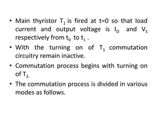 • Main thyristor T1 is fired at t=0 so that load
current and output voltage is IO and VS
respectively from t0 to t1 .
• With the turning on of T1 commutation
circuitry remain inactive.
• Commutation process begins with turning on
of T2.
• The commutation process is divided in various
modes as follows.
 