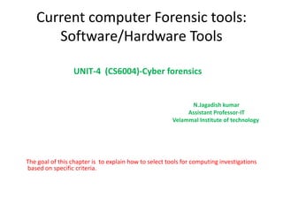 Current computer Forensic tools:
Software/Hardware Tools
UNIT-4 (CS6004)-Cyber forensics
N.Jagadish kumar
Assistant Professor-IT
Velammal Institute of technology
The goal of this chapter is to explain how to select tools for computing investigations
based on specific criteria.
 