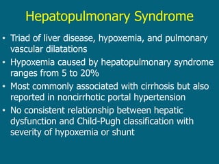 Hepatopulmonary Syndrome
• Triad of liver disease, hypoxemia, and pulmonary
vascular dilatations
• Hypoxemia caused by hepatopulmonary syndrome
ranges from 5 to 20%
• Most commonly associated with cirrhosis but also
reported in noncirrhotic portal hypertension
• No consistent relationship between hepatic
dysfunction and Child-Pugh classification with
severity of hypoxemia or shunt
 