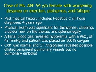 Case of Ms. AM: 54 y/o female with worsening
dyspnea on exertion, platypnea, and fatigue
• Past medical history includes Hepatitis C cirrhosis
diagnosed 4 years ago
• Physical exam was significant for tachypnea, clubbing,
a spider nevi on the thorax, and splenomegaly
• Arterial blood gas revealed hypoxemia with a PaO2 of
43 mmHg and patient was placed on 100% oxygen
• CXR was normal and CT Angiogram revealed possible
dilated peripheral pulmonary vessels but no
pulmonary embolus
 