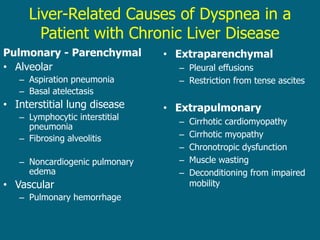 Liver-Related Causes of Dyspnea in a
Patient with Chronic Liver Disease
Pulmonary - Parenchymal
• Alveolar
– Aspiration pneumonia
– Basal atelectasis
• Interstitial lung disease
– Lymphocytic interstitial
pneumonia
– Fibrosing alveolitis
– Noncardiogenic pulmonary
edema
• Vascular
– Pulmonary hemorrhage
– HPS
– PPHTN
• Extraparenchymal
– Pleural effusions
– Restriction from tense ascites
• Extrapulmonary
– Cirrhotic cardiomyopathy
– Cirrhotic myopathy
– Chronotropic dysfunction
– Muscle wasting
– Deconditioning from impaired
mobility
 