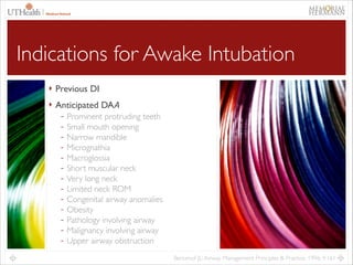 15

Indications for Awake Intubation
‣ Previous DI	

‣ Anticipated DA𝘈	

- Prominent protruding teeth	

- Small mouth opening	

- Narrow mandible	

- Micrognathia	

- Macroglossia	

- Short muscular neck	

- Very long neck	

- Limited neck ROM	

- Congenital airway anomalies	

- Obesity	

- Pathology involving airway	

- Malignancy involving airway	

- Upper airway obstruction
Benumof JL: Airway Management Principles & Practice. 1996; 9:161

 