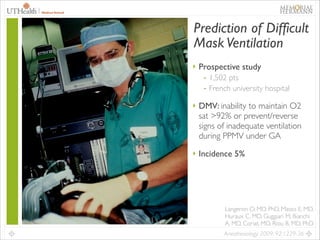 19

Prediction of Difficult
Mask Ventilation
‣ Prospective study	

- 1,502 pts	

- French university hospital	

‣ DMV: inability to maintain O2

sat >92% or prevent/reverse
signs of inadequate ventilation
during PPMV under GA	

‣ Incidence 5%

Langeron O, MD, PhD, Masso E, MD,
Huraux C, MD, Guggiari M, Bianchi
A, MD, Coriat, MD, Riou B, MD, PhD
Anesthesiology 2009; 92:1229-36

 