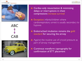 24

Cardiac-only resuscitation & minimizing
delays or interruptions in chest
compressions increase survival	


ABC
!

CAB

Exception: infants/children where
cardiorespiratory arrest is usually secondary to
hypoxia 	

Endotracheal intubation remains the gold
standard for securing the airway	

Against the routine use of cricoid pressure as
part of airway management	

Continous waveform capnography for
conﬁrmation of ETT placement

 