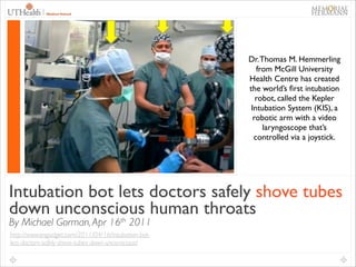!
!
!
Dr. Thomas M. Hemmerling
from McGill University
Health Centre has created
the world’s ﬁrst intubation
robot, called the Kepler
Intubation System (KIS), a
robotic arm with a video
laryngoscope that’s
controlled via a joystick.	

!
!

Intubation bot lets doctors safely shove tubes
down unconscious human throats
By Michael Gorman, Apr 16th 2011
http://www.engadget.com/2011/04/16/intubation-botlets-doctors-safely-shove-tubes-down-unconscious/

 