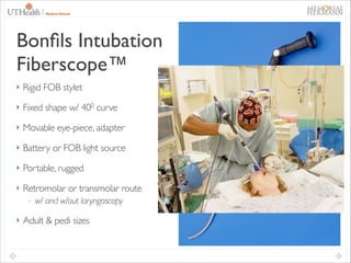 35

Bonﬁls Intubation
Fiberscope™
‣ Rigid FOB stylet	

‣ Fixed shape w/ 400 curve	

‣ Movable eye-piece, adapter	

‣ Battery or FOB light source	

‣ Portable, rugged	

‣ Retromolar or transmolar route	


- w/ and w/out laryngoscopy	


‣ Adult & pedi sizes

 