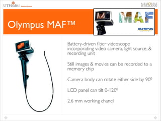 37

Olympus MAF™
Battery-driven ﬁber videoscope
incorporating video camera, light source, &
recording unit	

Still images & movies can be recorded to a
memory chip	

Camera body can rotate either side by 900	

LCD panel can tilt 0-1200	

2.6 mm working chanel

 