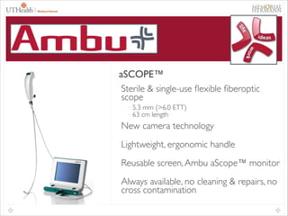 38

®
AMBU

aSCOPE™
aSCOPE™
Sterile & single-use ﬂexible ﬁberoptic
scope	

-

5.3 mm (>6.0 ETT)	

63 cm length	


New camera technology	

Lightweight, ergonomic handle	

Reusable screen, Ambu aScope™ monitor	

Always available, no cleaning & repairs, no
cross contamination

 