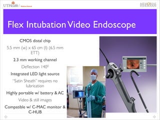 39

Flex Intubation Video Endoscope
CMOS distal chip	

5.5 mm (w) x 65 cm (l) (6.5 mm
ETT)	

2.3 mm working channel	

Deﬂection 1400	

Integrated LED light source	

“Satin Sheath” requires no
lubrication	

Highly portable w/ battery & AC	

Video & still images	

Compatible w/ C-MAC monitor &
C-HUB

 