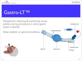 44

Gastro-LT™
Designed for obtaining & maintaining airway
patency during procedures in which gastric
access is desired	

Deep sedation or general anesthesia

 