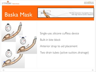 46

Baska Mask
Single-use, silicone cufﬂess device	

Built-in bite block	

Anterior strap to aid placement	

Two drain tubes (active suction, drainage)	


 