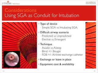 48

Considerations
Using SGA as Conduit for Intubation
‣

Type of device	

- Simple SGA vs Intubating SGA	


‣

Difficult airway scenario	

- Predicted vs Unpredicted	

- Elective vs Emergent	


‣

Technique	

- Awake vs Asleep	

- Blind +/- Bougie	

- FOB +/- Aintree exchange catheter	


‣

Exchange or leave in place	


‣

Equipment cost & availability

 